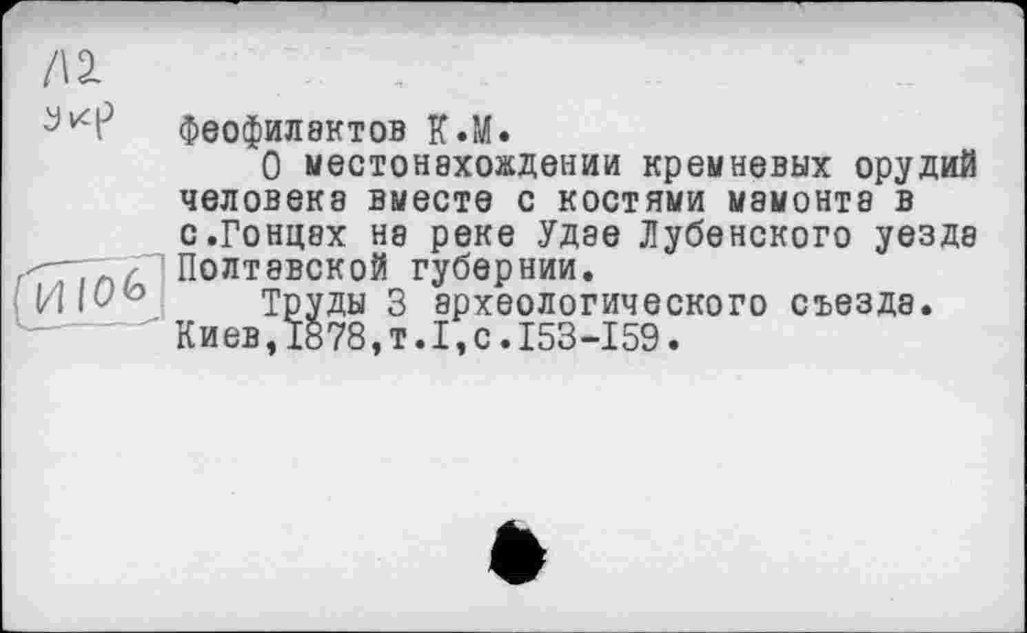 ﻿Д2.
Феофилактов К.М.
О местонахождении кремневых орудий человека вместе с костями мамонта в
с.Гонцах на реке Удэе Лубенского уезда Полтавской губернии.
Труды 3 археологического съезда.
Киев, 1878, т. I, с. 153-159.